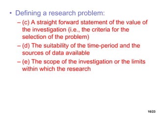 16/23
• Defining a research problem:
– (c) A straight forward statement of the value of
the investigation (i.e., the criteria for the
selection of the problem)
– (d) The suitability of the time-period and the
sources of data available
– (e) The scope of the investigation or the limits
within which the research
 