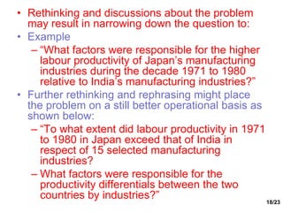 18/23
• Rethinking and discussions about the problem
may result in narrowing down the question to:
• Example
– “What factors were responsible for the higher
labour productivity of Japan’s manufacturing
industries during the decade 1971 to 1980
relative to India’s manufacturing industries?”
• Further rethinking and rephrasing might place
the problem on a still better operational basis as
shown below:
– “To what extent did labour productivity in 1971
to 1980 in Japan exceed that of India in
respect of 15 selected manufacturing
industries?
– What factors were responsible for the
productivity differentials between the two
countries by industries?”
 