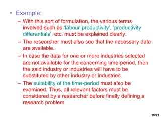 19/23
• Example:
– With this sort of formulation, the various terms
involved such as ‘labour productivity’, ‘productivity
differentials’, etc. must be explained clearly.
– The researcher must also see that the necessary data
are available.
– In case the data for one or more industries selected
are not available for the concerning time-period, then
the said industry or industries will have to be
substituted by other industry or industries.
– The suitability of the time-period must also be
examined. Thus, all relevant factors must be
considered by a researcher before finally defining a
research problem
 