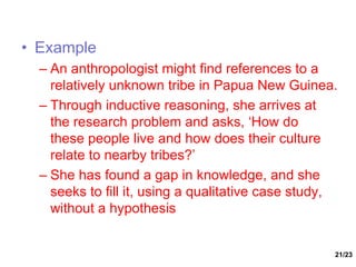 21/23
• Example
– An anthropologist might find references to a
relatively unknown tribe in Papua New Guinea.
– Through inductive reasoning, she arrives at
the research problem and asks, ‘How do
these people live and how does their culture
relate to nearby tribes?’
– She has found a gap in knowledge, and she
seeks to fill it, using a qualitative case study,
without a hypothesis
 