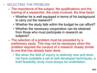 8/23
• SELECTING THE PROBLEM
– The importance of the subject, the qualifications and the
training of a researcher, the costs involved, the time factor
• Whether he is well equipped in terms of his background
to carry out the research?
• Whether the study falls within the budget he can afford?
• Whether the necessary cooperation can be obtained
from those who must participate in research as
subjects?
– The selection of a problem must be preceded by a
preliminary study. This may not be necessary when the
problem requires the conduct of a research closely similar
to one that has already been done.
• But when the field of inquiry is relatively new and does
not have available a set of well developed techniques, a
brief feasibility study must always be undertaken.
 