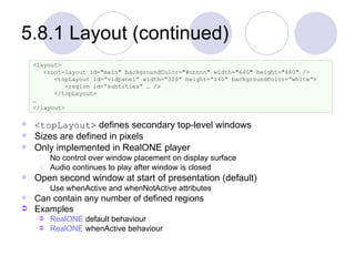 5.8.1 Layout (continued) <topLayout>  defines secondary top-level windows Sizes are defined in pixels Only implemented in RealONE player No control over window placement on display surface Audio continues to play after window is closed Open second window at start of presentation (default) Use whenActive and whenNotActive attributes Can contain any number of defined regions Examples RealONE  default behaviour RealONE  whenActive behaviour <layout> <root-layout id="main" backgroundColor="#nnnnn" width="640" height="480" /> <topLayout id=“vidpanel” width=“320” height=“240” backgroundColor=“white”> <region id=“subtitles” … /> </topLayout> … </layout> 