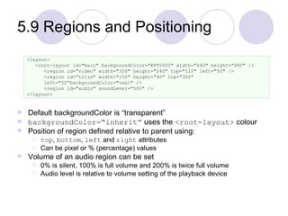 5.9 Regions and Positioning Default backgroundColor is “transparent” backgroundColor=“inherit”  uses the  <root-layout>  colour Position of region defined relative to parent using: top ,  bottom ,  left  and  right  attributes Can be pixel or % (percentage) values Volume of an audio region can be set 0% is silent, 100% is full volume and 200% is twice full volume Audio level is relative to volume setting of the playback device <layout> <root-layout id="main" backgroundColor="#FF0000" width="640" height="480" /> <region id="video" width="320" height="240" top="120" left="50" /> <region id="title" width="150" height="40" top="300“ left="50“backgroundColor="teal" /> <region id="audio" soundLevel="50%" /> </layout> 