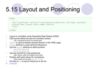 5.15 Layout and Positioning Layout is controlled using Cascading Style Sheets (CSS2) CSS cannot define the size of a browser window Call  a javascript function for window.open  <div>  is used to declare discreet division in the HTML page class  attribute is used call time behaviours Use the  style  attribute to define position position:absolute position:relative Use top and left for most positioning right, bottom, width and height can be used Position with pixel values for consistency Other values can be used –  em pt in mm Provide an  id  to permit reference to the div Example <body> . . . <div class="time" id="intro" style="position:absolute; left:50px; top:50px"> <p>South West Coastal Path: Summer 2000</p> </div> . . . </body> 