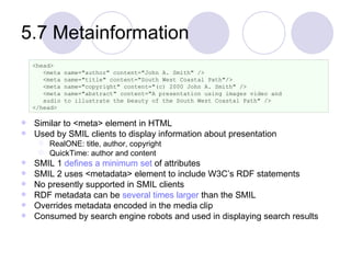 5.7 Metainformation Similar to <meta> element in HTML Used by SMIL clients to display information about presentation RealONE: title, author, copyright  QuickTime: author and content SMIL 1  defines a minimum set  of attributes SMIL 2 uses <metadata> element to include W3C’s RDF statements No presently supported in SMIL clients RDF metadata can be  several times larger  than the SMIL Overrides metadata encoded in the media clip Consumed by search engine robots and used in displaying search results <head> <meta name="author" content="John A. Smith" /> <meta name="title" content="South West Coastal Path"/> <meta name="copyright" content="(c) 2000 John A. Smith" /> <meta name="abstract" content="A presentation using images video and  audio to illustrate the beauty of the South West Coastal Path" /> </head> 