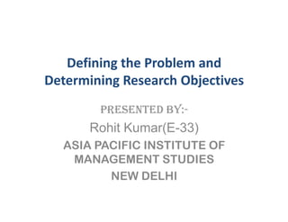 Defining the Problem and
Determining Research Objectives
        PRESENTED BY:-
       Rohit Kumar(E-33)
  ASIA PACIFIC INSTITUTE OF
   MANAGEMENT STUDIES
         NEW DELHI