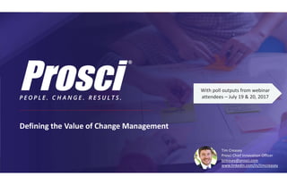 Defining the Value of Change Management
With poll outputs from webinar
attendees – July 19 & 20, 2017
Tim Creasey
Prosci Chief Innovation Officer
tcreasey@prosci.com
www.linkedin.com/in/timcreasey
 