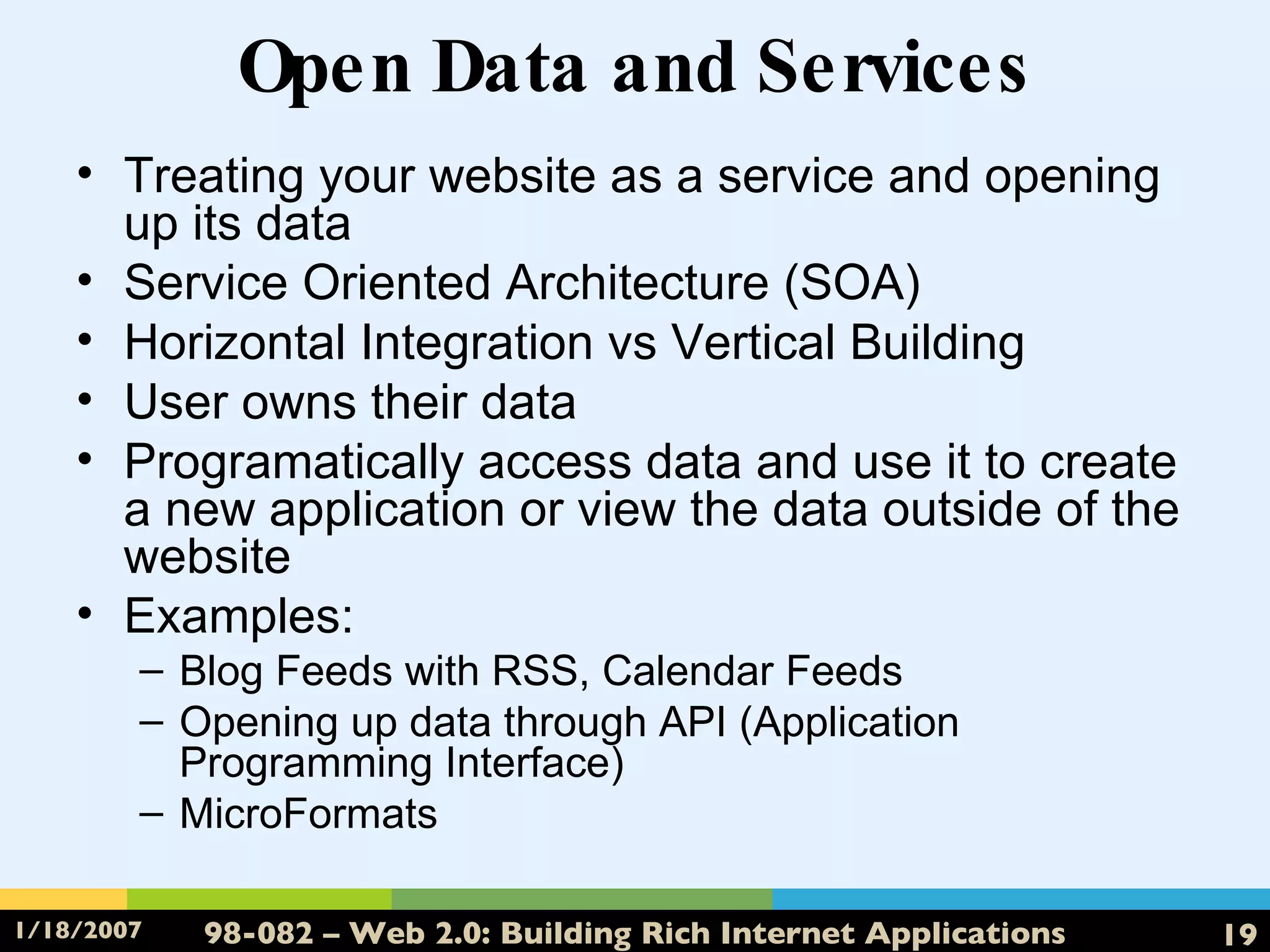 Open Data and Services Treating your website as a service and opening up its data Service Oriented Architecture (SOA) Horizontal Integration vs Vertical Building User owns their data Programatically access data and use it to create a new application or view the data outside of the website Examples: Blog Feeds with RSS, Calendar Feeds Opening up data through API (Application Programming Interface) MicroFormats 