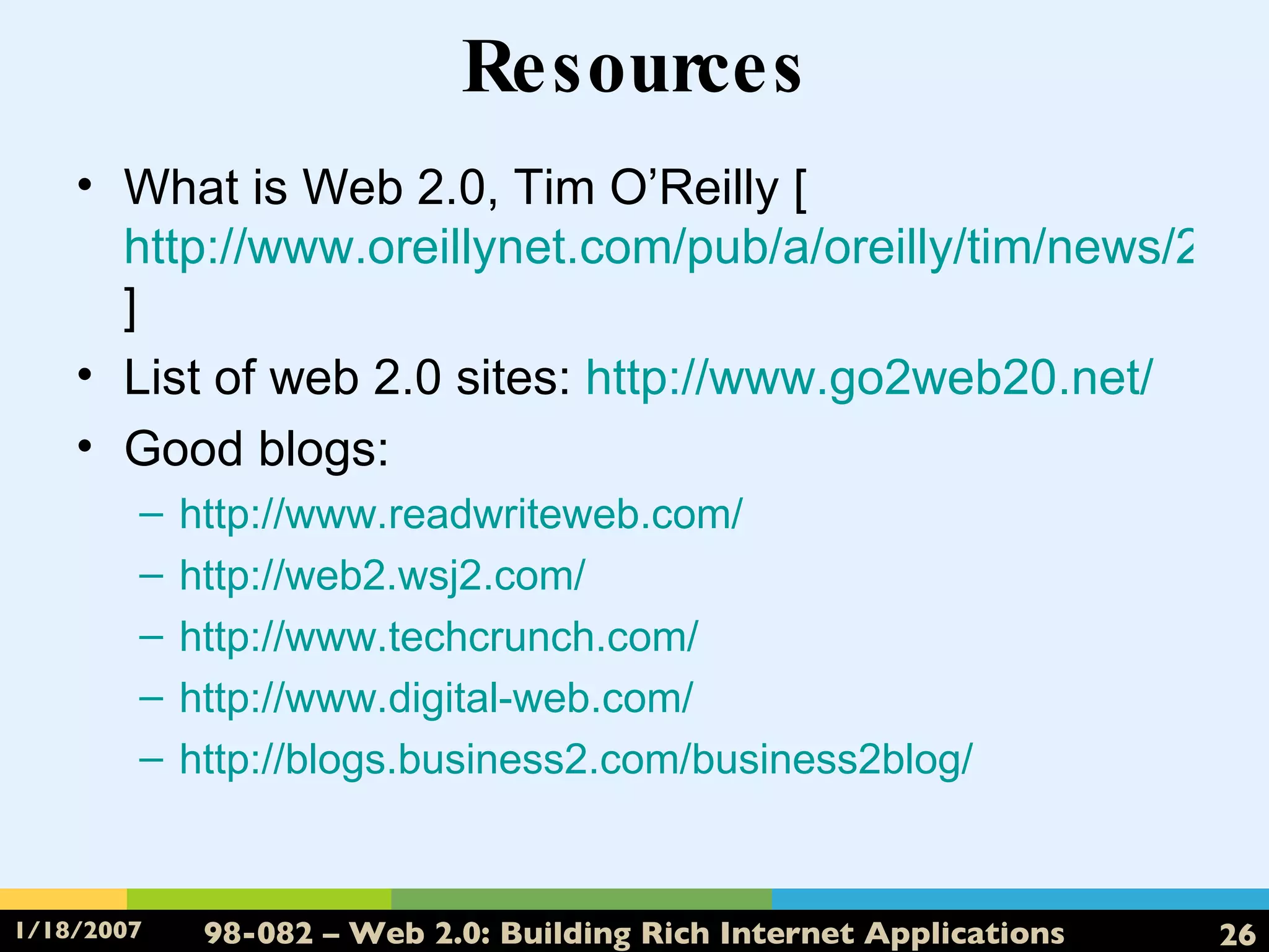 Resources What is Web 2.0, Tim O’Reilly [ http://www.oreillynet.com/pub/a/oreilly/tim/news/2005/09/30/what-is-web-20.html ] List of web 2.0 sites:  http://www.go2web20.net/ Good blogs: http://www.readwriteweb.com/ http://web2.wsj2.com/ http://www.techcrunch.com/ http://www.digital-web.com/ http://blogs.business2.com/business2blog/ 