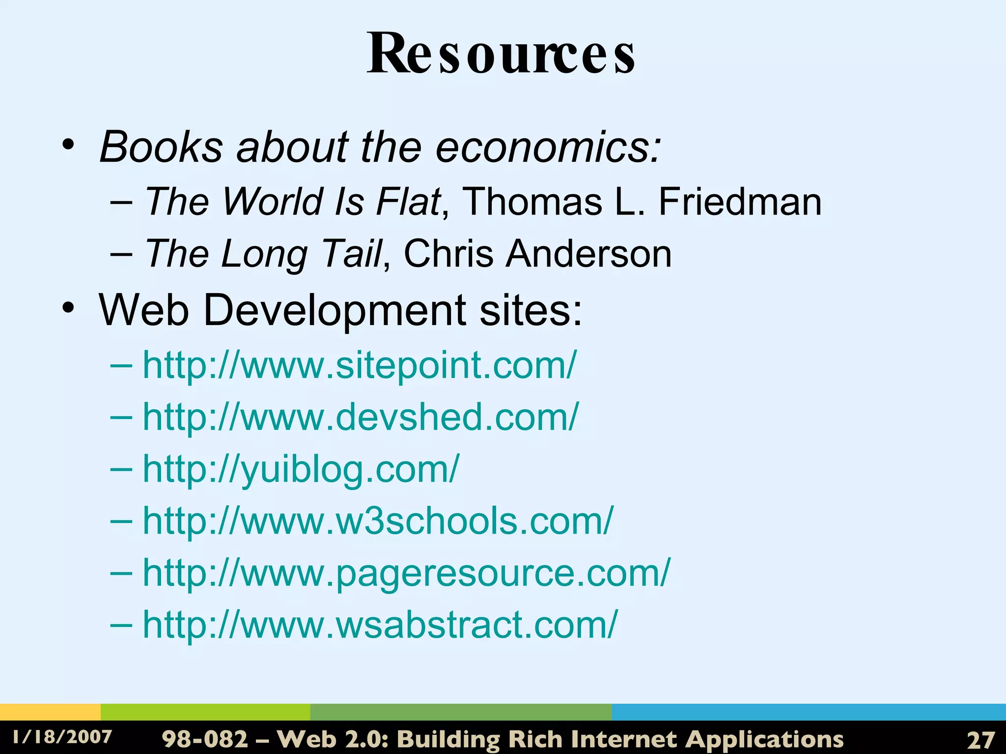 Resources Books about the economics: The World Is Flat , Thomas L. Friedman The Long Tail , Chris Anderson Web Development sites: http://www.sitepoint.com/ http:// www.devshed.com / http:// yuiblog.com / http://www.w3schools.com/ http://www.pageresource.com/ http:// www.wsabstract.com / 