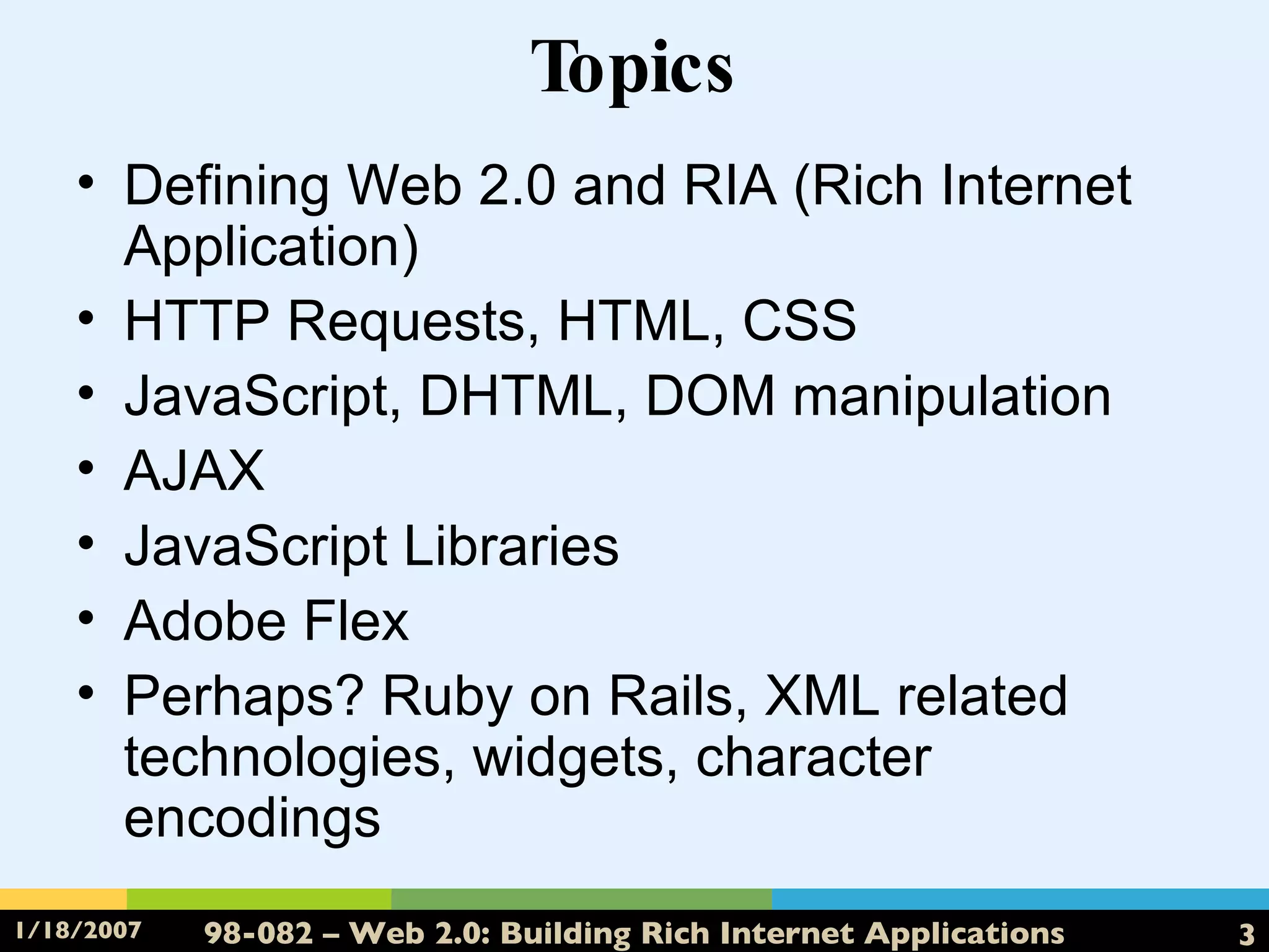 Topics Defining Web 2.0 and RIA (Rich Internet Application) HTTP Requests, HTML, CSS JavaScript, DHTML, DOM manipulation AJAX JavaScript Libraries Adobe Flex Perhaps? Ruby on Rails, XML related technologies, widgets, character encodings 