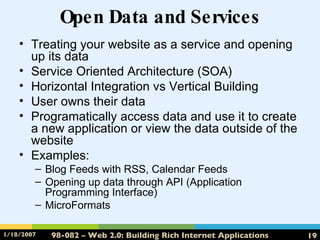 Open Data and Services Treating your website as a service and opening up its data Service Oriented Architecture (SOA) Horizontal Integration vs Vertical Building User owns their data Programatically access data and use it to create a new application or view the data outside of the website Examples: Blog Feeds with RSS, Calendar Feeds Opening up data through API (Application Programming Interface) MicroFormats 