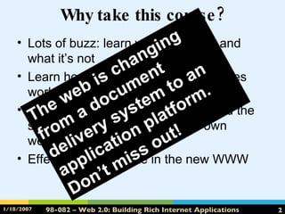 Why take this course? Lots of buzz: learn what it’s about and what it’s not Learn how and why these 2.0 websites work Learn about the technologies behind the scenes so you can create your own website Effectively participate in the new WWW The web is changing from a document delivery system to an application platform.  Don’t miss out! 