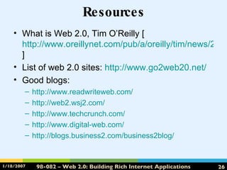 Resources What is Web 2.0, Tim O’Reilly [ http://www.oreillynet.com/pub/a/oreilly/tim/news/2005/09/30/what-is-web-20.html ] List of web 2.0 sites:  http://www.go2web20.net/ Good blogs: http://www.readwriteweb.com/ http://web2.wsj2.com/ http://www.techcrunch.com/ http://www.digital-web.com/ http://blogs.business2.com/business2blog/ 