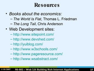 Resources Books about the economics: The World Is Flat , Thomas L. Friedman The Long Tail , Chris Anderson Web Development sites: http://www.sitepoint.com/ http:// www.devshed.com / http:// yuiblog.com / http://www.w3schools.com/ http://www.pageresource.com/ http:// www.wsabstract.com / 
