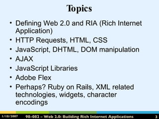 Topics Defining Web 2.0 and RIA (Rich Internet Application) HTTP Requests, HTML, CSS JavaScript, DHTML, DOM manipulation AJAX JavaScript Libraries Adobe Flex Perhaps? Ruby on Rails, XML related technologies, widgets, character encodings 