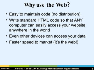 Why use the Web? Easy to maintain code (no distribution) Write standard HTML code so that ANY computer can easily access your website anywhere in the world Even other devices can access your data Faster speed to market (it’s the web!) 