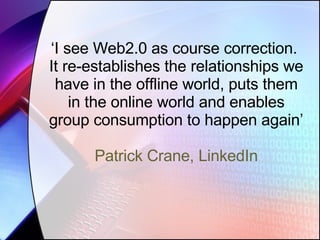 ‘ I see Web2.0 as course correction.  It re-establishes the relationships we have in the offline world, puts them in the online world and enables group consumption to happen again’ Patrick Crane, LinkedIn 