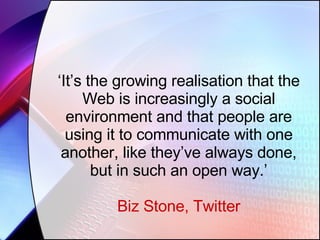‘ It’s the growing realisation that the Web is increasingly a social environment and that people are using it to communicate with one another, like they’ve always done, but in such an open way.’ Biz Stone, Twitter 