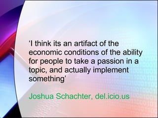 ‘ I think its an artifact of the economic conditions of the ability for people to take a passion in a topic, and actually implement something’ Joshua Schachter, del.icio.us 