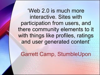 ‘ Web 2.0 is much more interactive. Sites with participation from users, and there community elements to it with things like profiles, ratings and user generated content’ Garrett Camp, StumbleUpon 