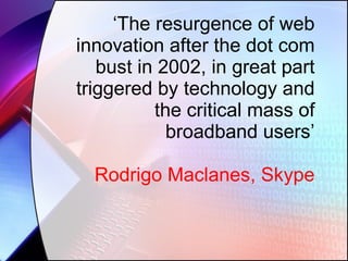 ‘ The resurgence of web innovation after the dot com bust in 2002, in great part triggered by technology and the critical mass of broadband users’ Rodrigo Maclanes, Skype 