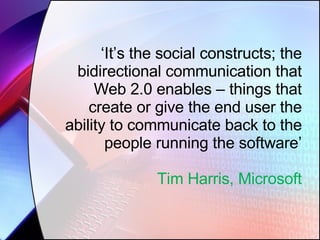 ‘ It’s the social constructs; the bidirectional communication that Web 2.0 enables – things that create or give the end user the ability to communicate back to the people running the software’ Tim Harris, Microsoft 