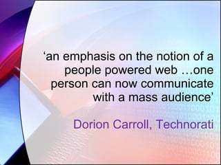‘ an emphasis on the notion of a people powered web …one person can now communicate with a mass audience’ Dorion Carroll, Technorati 