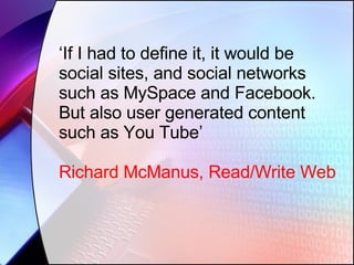 ‘ If I had to define it, it would be social sites, and social networks such as MySpace and Facebook. But also user generated content such as You Tube’ Richard McManus, Read/Write Web 