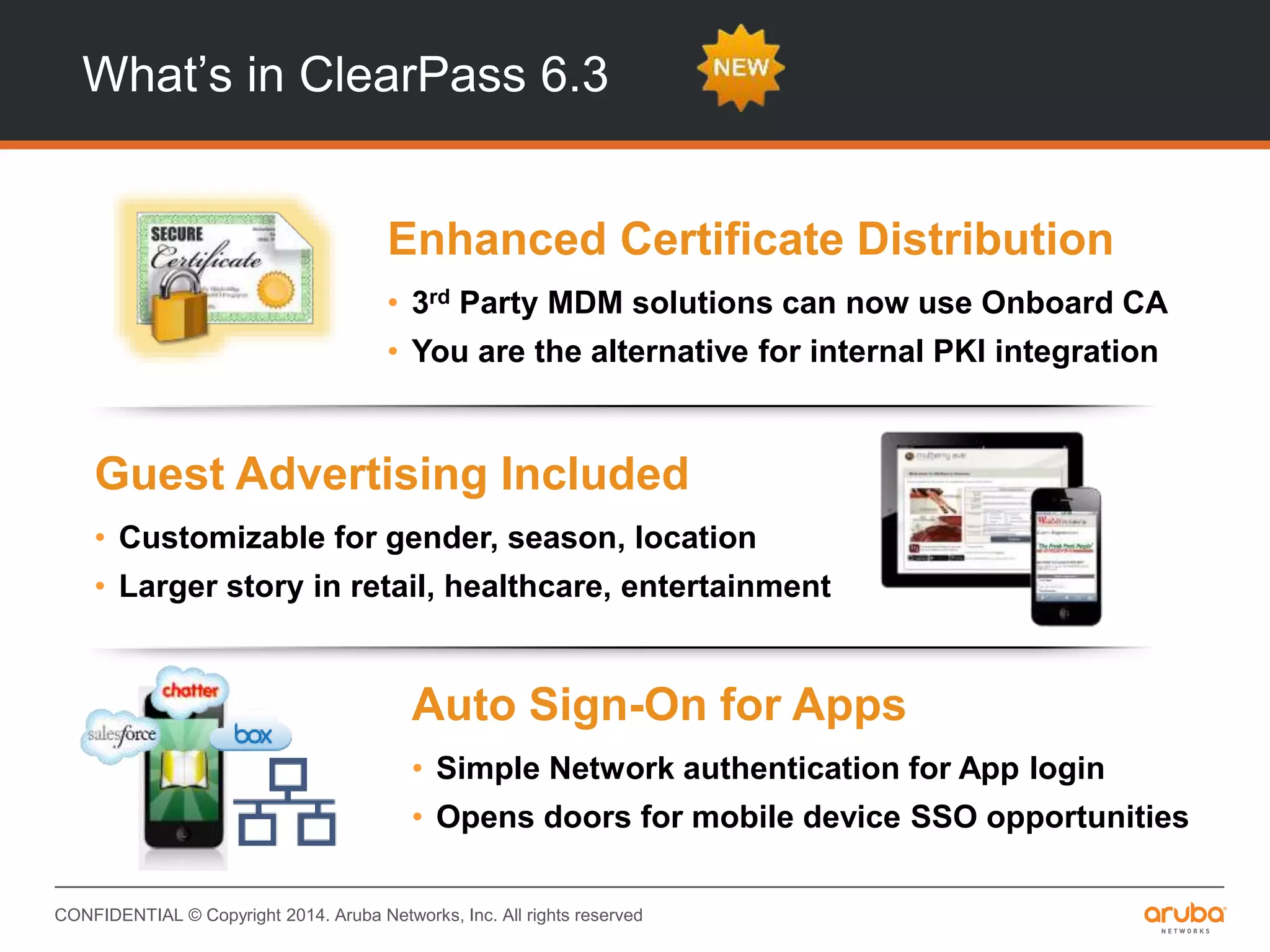 CONFIDENTIAL © Copyright 2014. Aruba Networks, Inc. All rights reserved
What’s in ClearPass 6.3
INTEGRATIONINTEROPERABILITY
Auto Sign-On for Apps
• Simple Network authentication for App login
• Opens doors for mobile device SSO opportunities
Guest Advertising Included
• Customizable for gender, season, location
• Larger story in retail, healthcare, entertainment
Enhanced Certificate Distribution
• 3rd Party MDM solutions can now use Onboard CA
• You are the alternative for internal PKI integration
 
