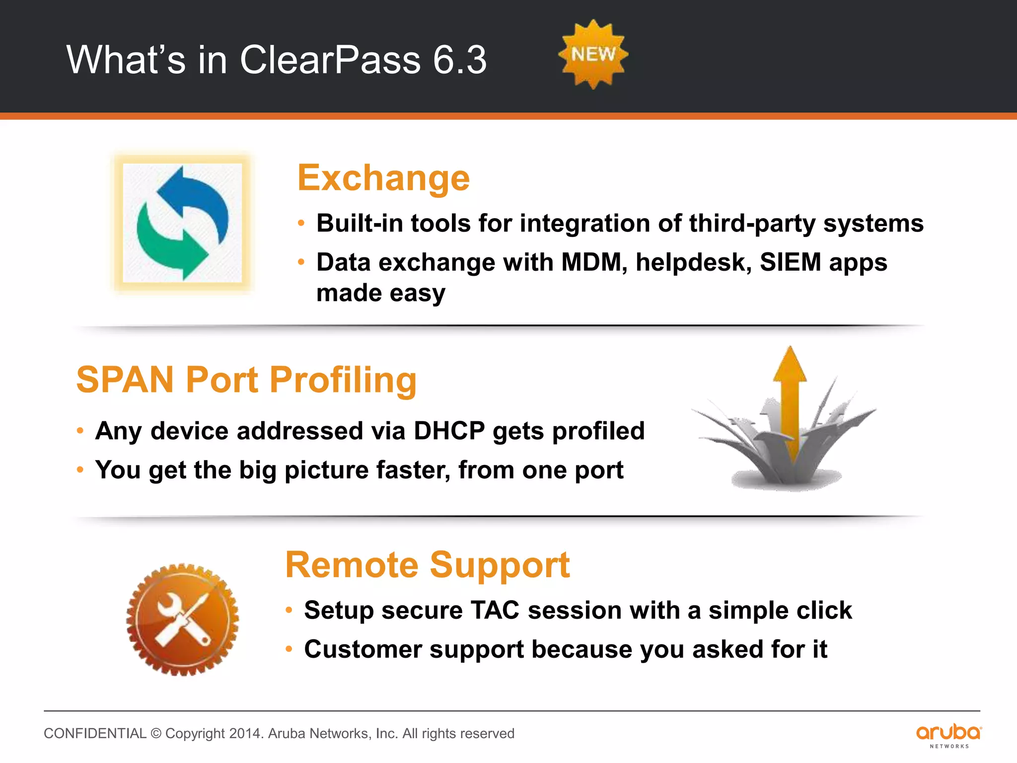 CONFIDENTIAL © Copyright 2014. Aruba Networks, Inc. All rights reserved
INTEGRATIONINTEROPERABILITY
Remote Support
• Setup secure TAC session with a simple click
• Customer support because you asked for it
SPAN Port Profiling
• Any device addressed via DHCP gets profiled
• You get the big picture faster, from one port
Exchange
• Built-in tools for integration of third-party systems
• Data exchange with MDM, helpdesk, SIEM apps
made easy
What’s in ClearPass 6.3
 