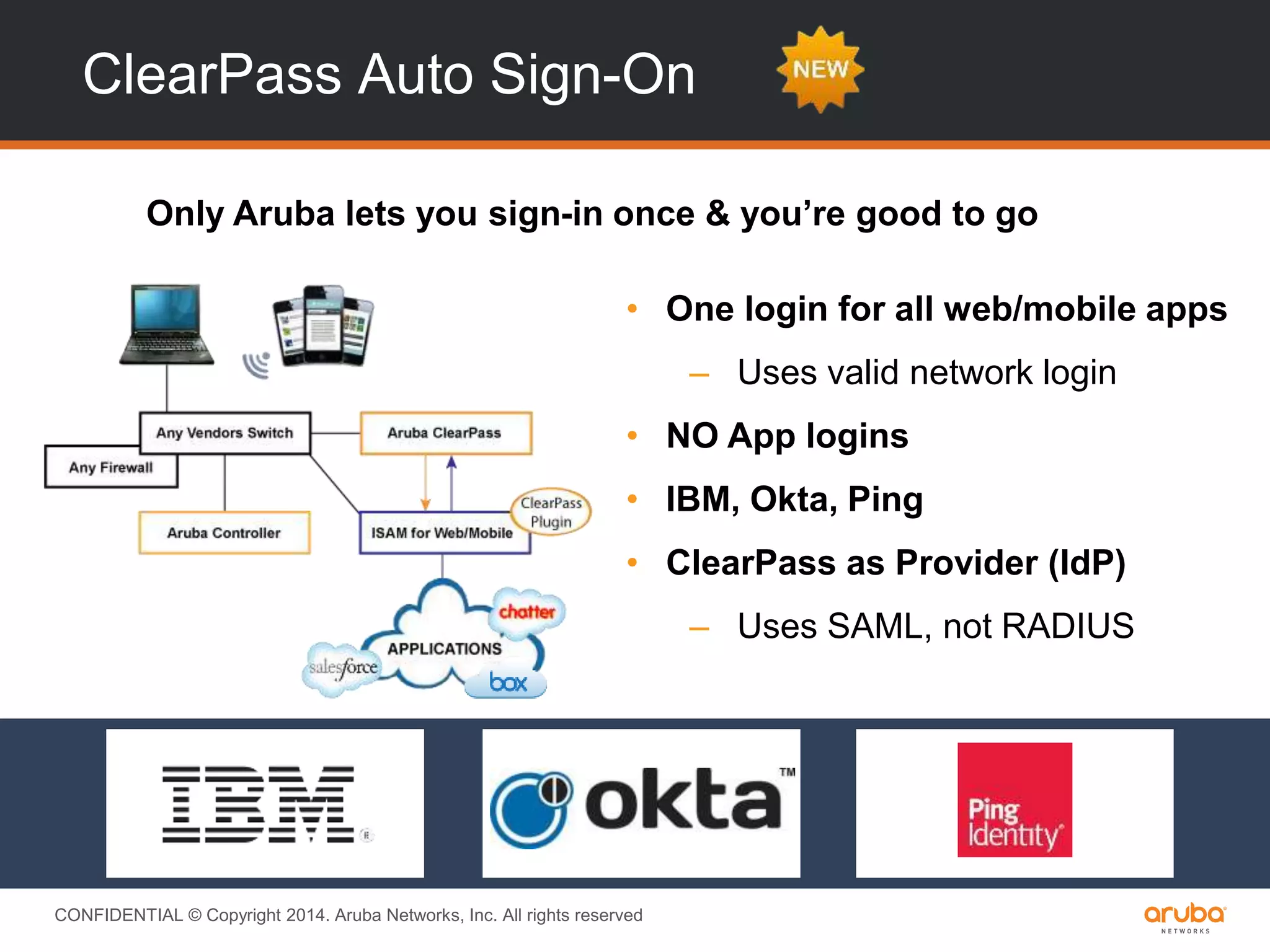 CONFIDENTIAL © Copyright 2014. Aruba Networks, Inc. All rights reserved
ClearPass Auto Sign-On
Only Aruba lets you sign-in once & you’re good to go
• One login for all web/mobile apps
– Uses valid network login
• NO App logins
• IBM, Okta, Ping
• ClearPass as Provider (IdP)
– Uses SAML, not RADIUS
 