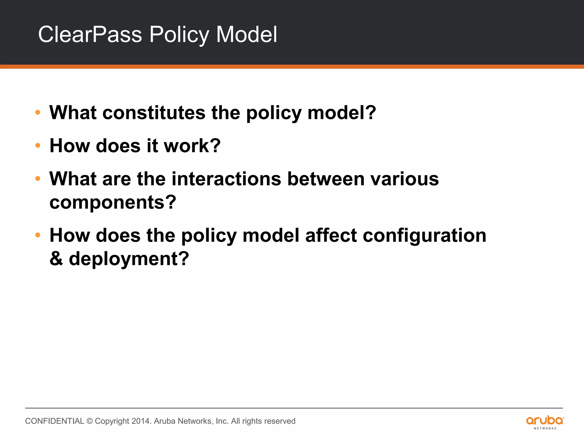 CONFIDENTIAL © Copyright 2014. Aruba Networks, Inc. All rights reserved
ClearPass Policy Model
• What constitutes the policy model?
• How does it work?
• What are the interactions between various
components?
• How does the policy model affect configuration
& deployment?
 