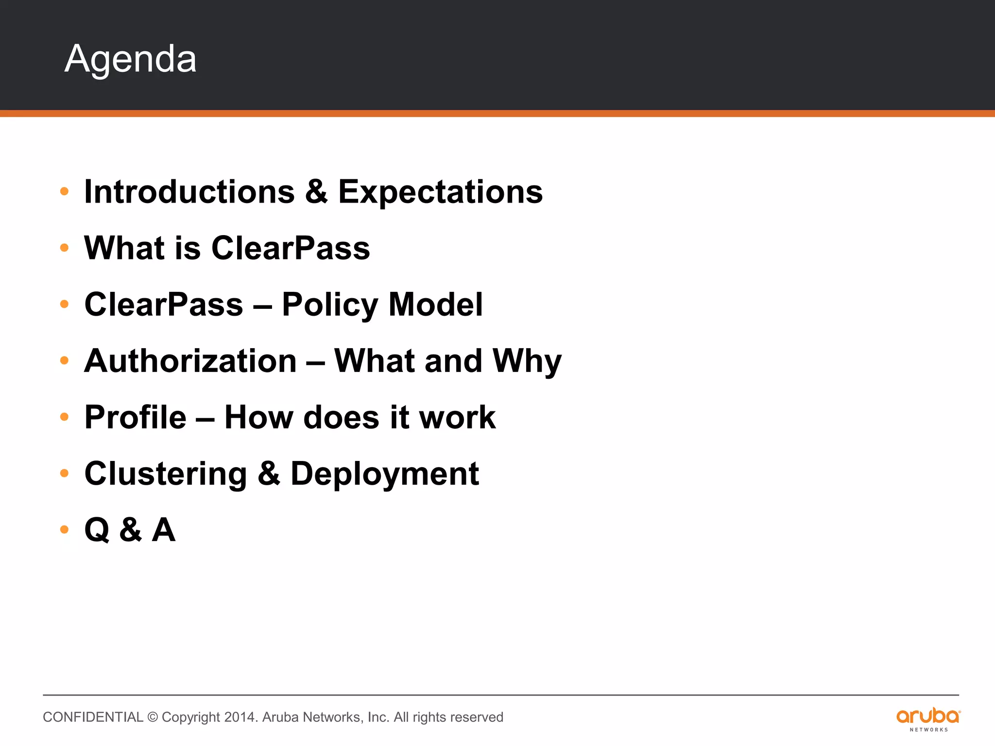 CONFIDENTIAL © Copyright 2014. Aruba Networks, Inc. All rights reserved
Agenda
• Introductions & Expectations
• What is ClearPass
• ClearPass – Policy Model
• Authorization – What and Why
• Profile – How does it work
• Clustering & Deployment
• Q & A
 