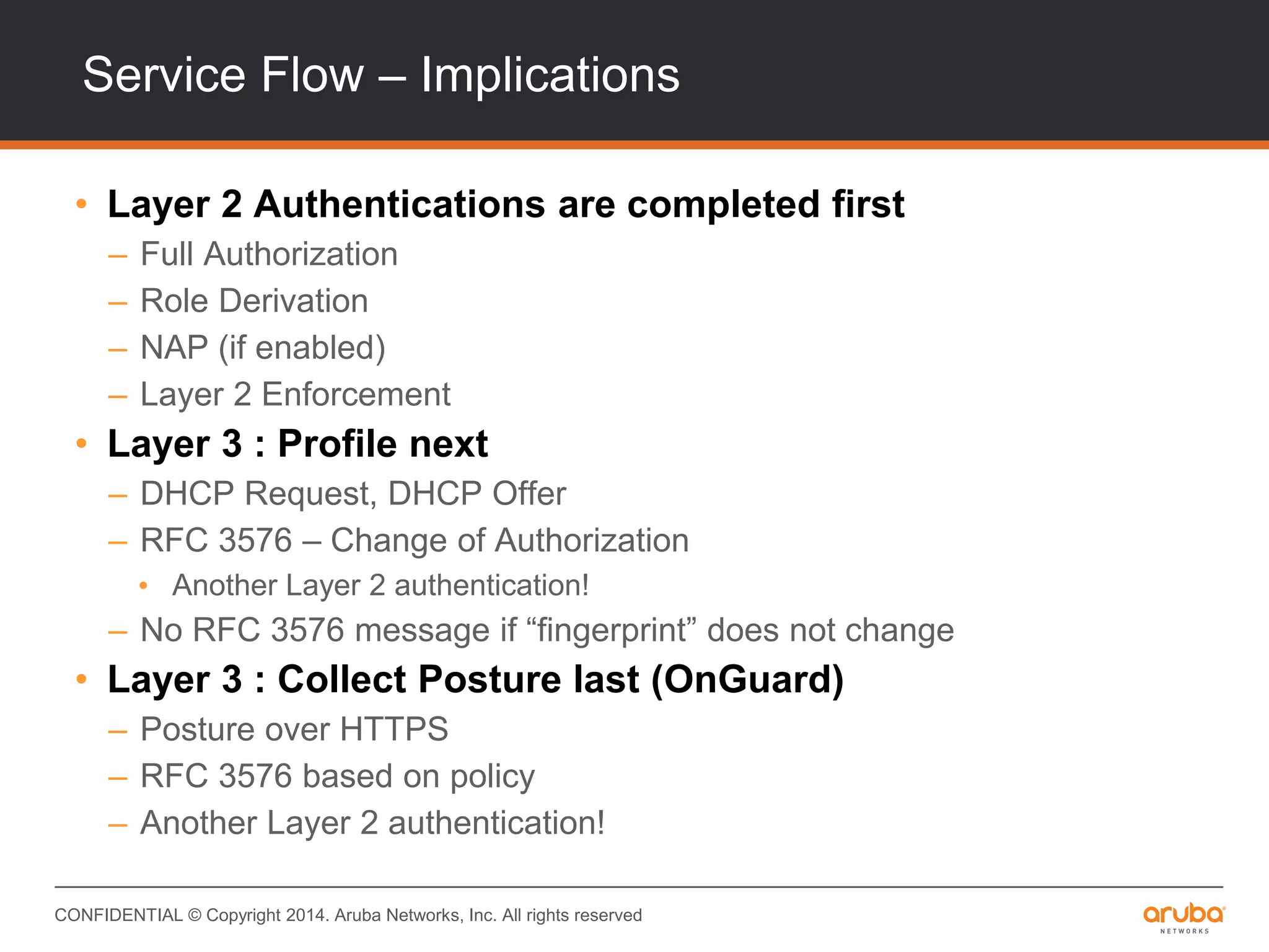 CONFIDENTIAL © Copyright 2014. Aruba Networks, Inc. All rights reserved
Service Flow – Implications
• Layer 2 Authentications are completed first
– Full Authorization
– Role Derivation
– NAP (if enabled)
– Layer 2 Enforcement
• Layer 3 : Profile next
– DHCP Request, DHCP Offer
– RFC 3576 – Change of Authorization
• Another Layer 2 authentication!
– No RFC 3576 message if “fingerprint” does not change
• Layer 3 : Collect Posture last (OnGuard)
– Posture over HTTPS
– RFC 3576 based on policy
– Another Layer 2 authentication!
 