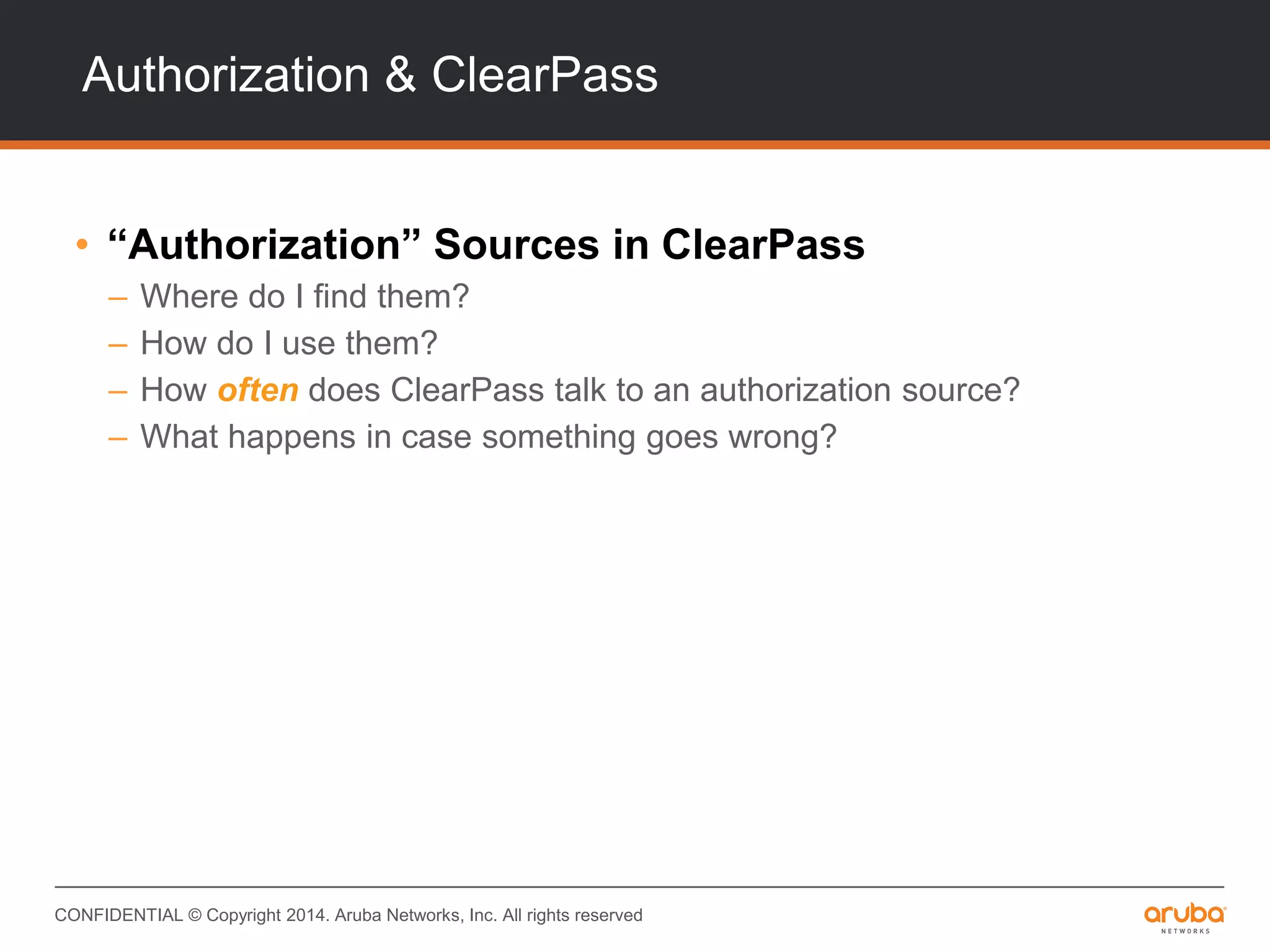 CONFIDENTIAL © Copyright 2014. Aruba Networks, Inc. All rights reserved
Authorization & ClearPass
• “Authorization” Sources in ClearPass
– Where do I find them?
– How do I use them?
– How often does ClearPass talk to an authorization source?
– What happens in case something goes wrong?
 