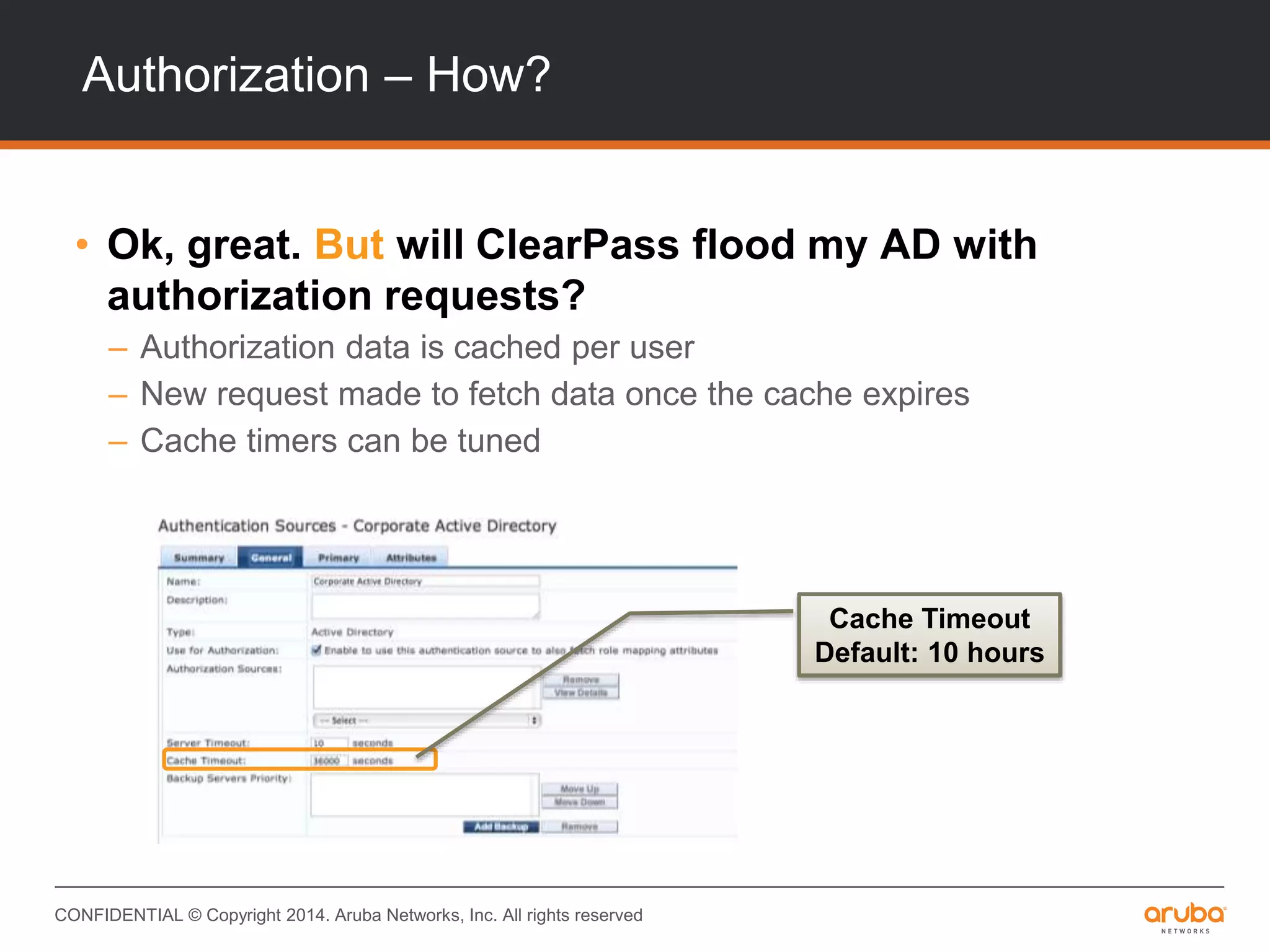 CONFIDENTIAL © Copyright 2014. Aruba Networks, Inc. All rights reserved
Authorization – How?
• Ok, great. But will ClearPass flood my AD with
authorization requests?
– Authorization data is cached per user
– New request made to fetch data once the cache expires
– Cache timers can be tuned
Cache Timeout
Default: 10 hours
 