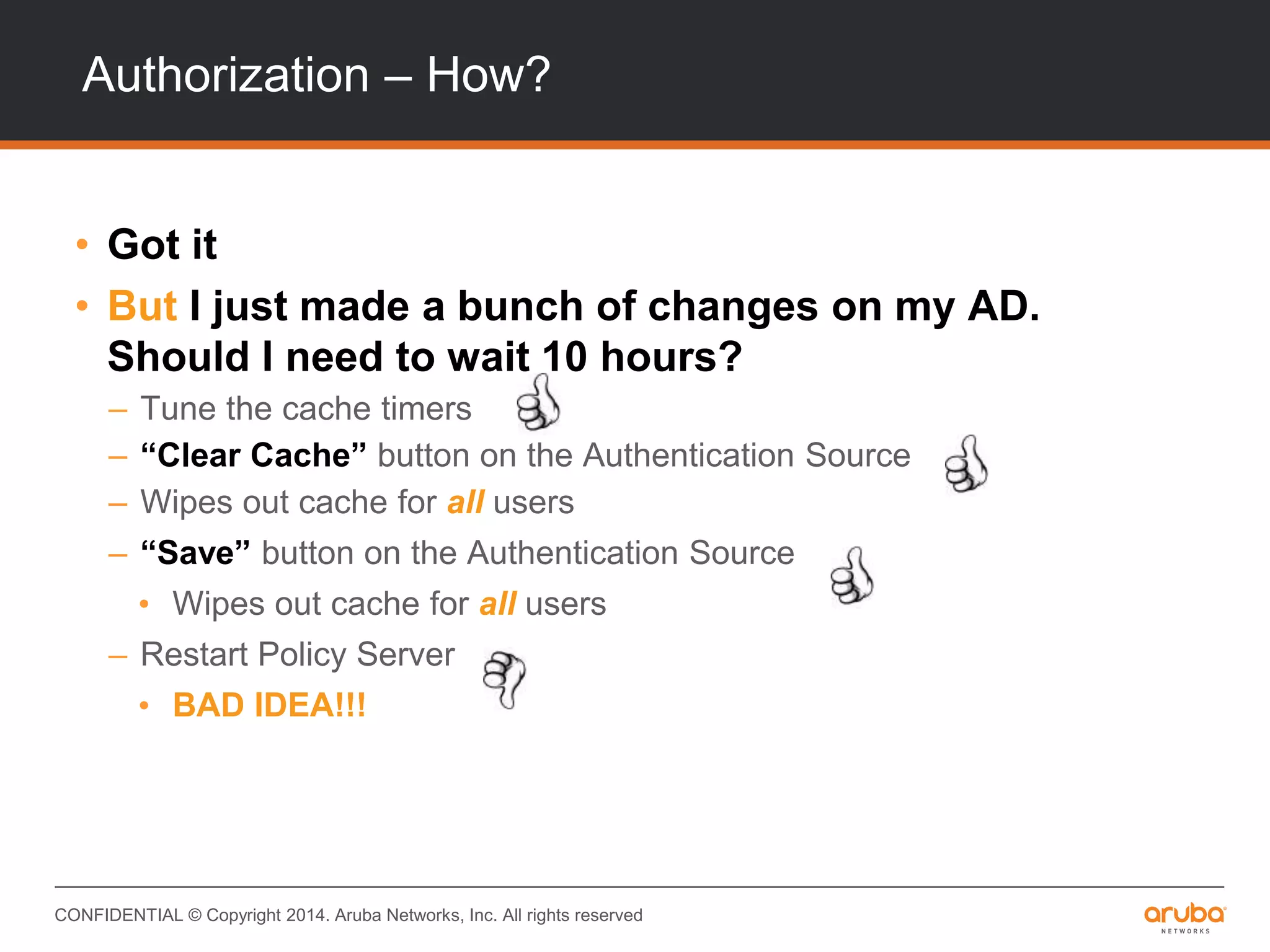 CONFIDENTIAL © Copyright 2014. Aruba Networks, Inc. All rights reserved
Authorization – How?
• Got it
• But I just made a bunch of changes on my AD.
Should I need to wait 10 hours?
– Tune the cache timers
– “Clear Cache” button on the Authentication Source
– Wipes out cache for all users
– “Save” button on the Authentication Source
• Wipes out cache for all users
– Restart Policy Server
• BAD IDEA!!!
 