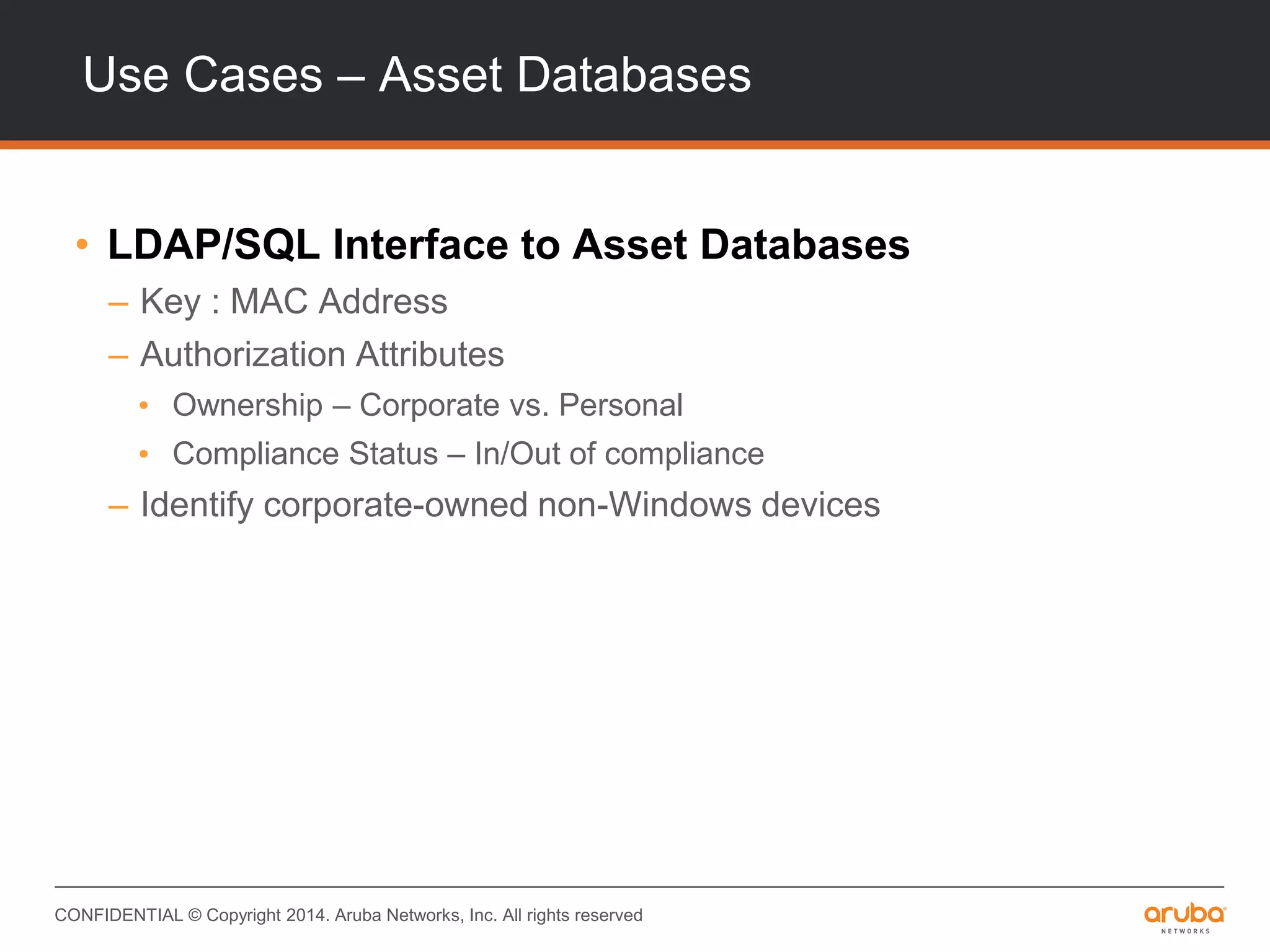 CONFIDENTIAL © Copyright 2014. Aruba Networks, Inc. All rights reserved
Use Cases – Asset Databases
• LDAP/SQL Interface to Asset Databases
– Key : MAC Address
– Authorization Attributes
• Ownership – Corporate vs. Personal
• Compliance Status – In/Out of compliance
– Identify corporate-owned non-Windows devices
 