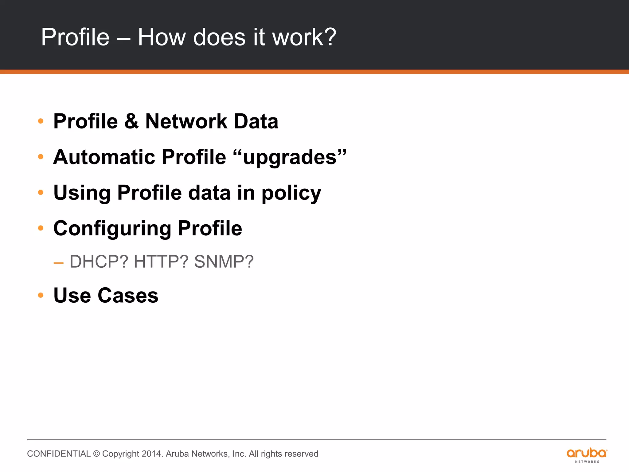 CONFIDENTIAL © Copyright 2014. Aruba Networks, Inc. All rights reserved
Profile – How does it work?
• Profile & Network Data
• Automatic Profile “upgrades”
• Using Profile data in policy
• Configuring Profile
– DHCP? HTTP? SNMP?
• Use Cases
 