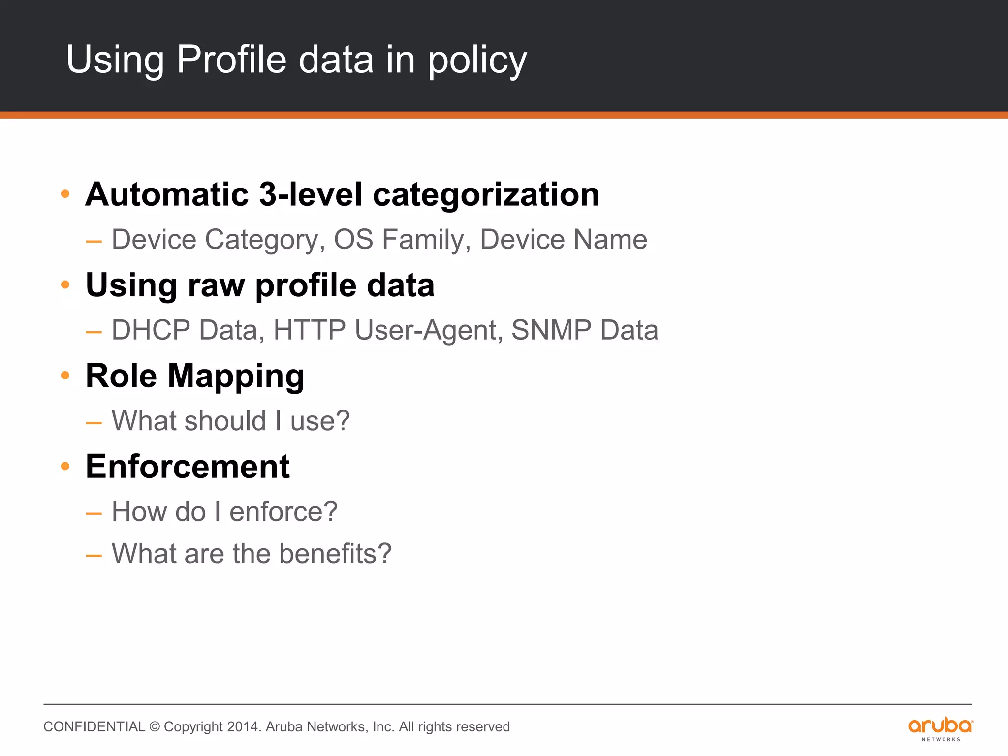 CONFIDENTIAL © Copyright 2014. Aruba Networks, Inc. All rights reserved
Using Profile data in policy
• Automatic 3-level categorization
– Device Category, OS Family, Device Name
• Using raw profile data
– DHCP Data, HTTP User-Agent, SNMP Data
• Role Mapping
– What should I use?
• Enforcement
– How do I enforce?
– What are the benefits?
 