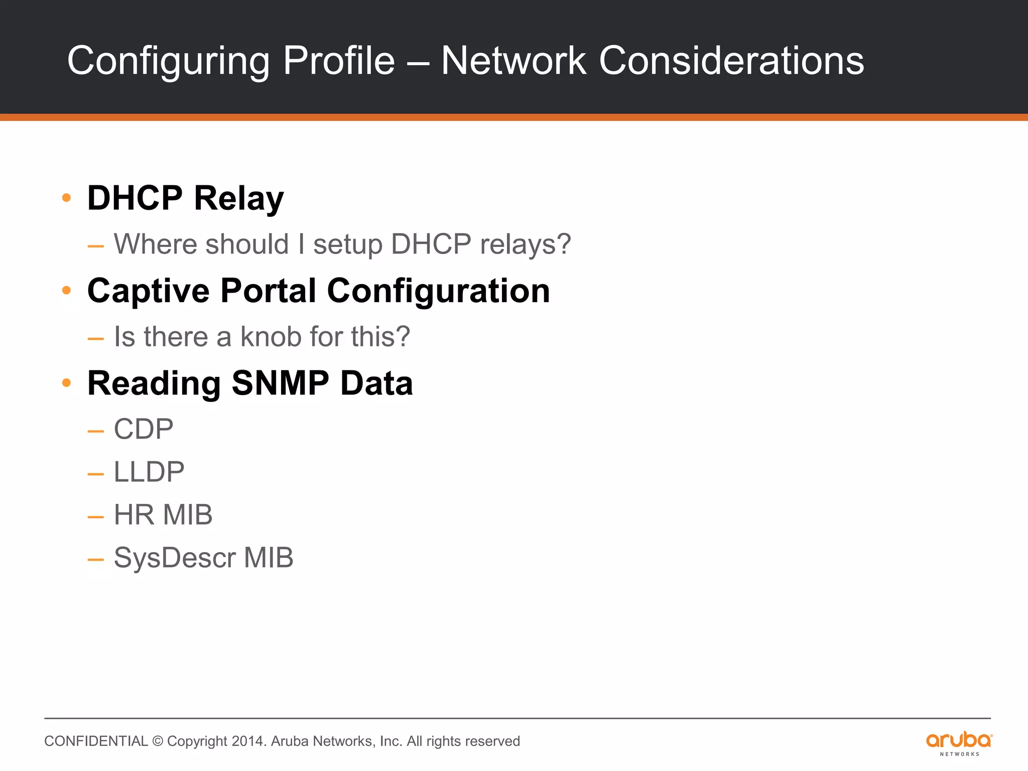 CONFIDENTIAL © Copyright 2014. Aruba Networks, Inc. All rights reserved
Configuring Profile – Network Considerations
• DHCP Relay
– Where should I setup DHCP relays?
• Captive Portal Configuration
– Is there a knob for this?
• Reading SNMP Data
– CDP
– LLDP
– HR MIB
– SysDescr MIB
 