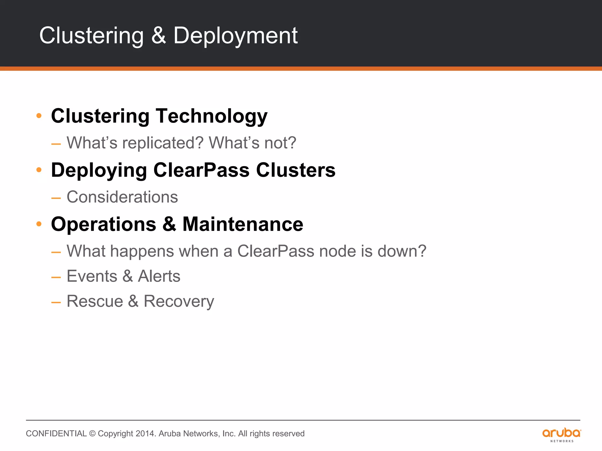 CONFIDENTIAL © Copyright 2014. Aruba Networks, Inc. All rights reserved
Clustering & Deployment
• Clustering Technology
– What’s replicated? What’s not?
• Deploying ClearPass Clusters
– Considerations
• Operations & Maintenance
– What happens when a ClearPass node is down?
– Events & Alerts
– Rescue & Recovery
 