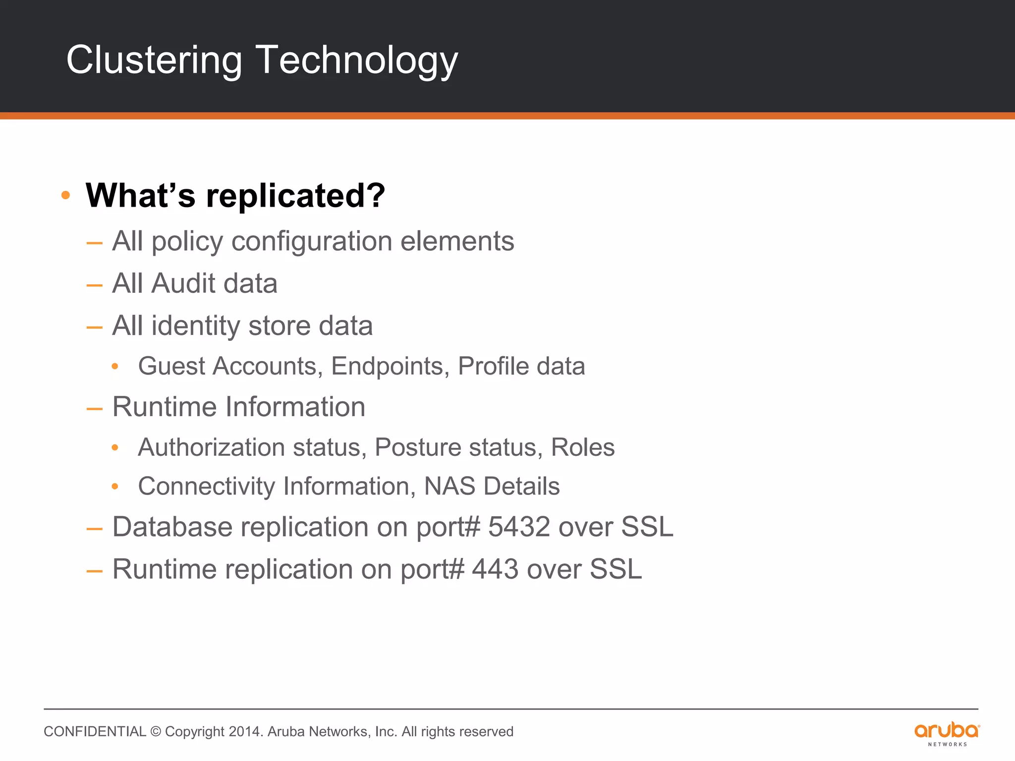 CONFIDENTIAL © Copyright 2014. Aruba Networks, Inc. All rights reserved
Clustering Technology
• What’s replicated?
– All policy configuration elements
– All Audit data
– All identity store data
• Guest Accounts, Endpoints, Profile data
– Runtime Information
• Authorization status, Posture status, Roles
• Connectivity Information, NAS Details
– Database replication on port# 5432 over SSL
– Runtime replication on port# 443 over SSL
 