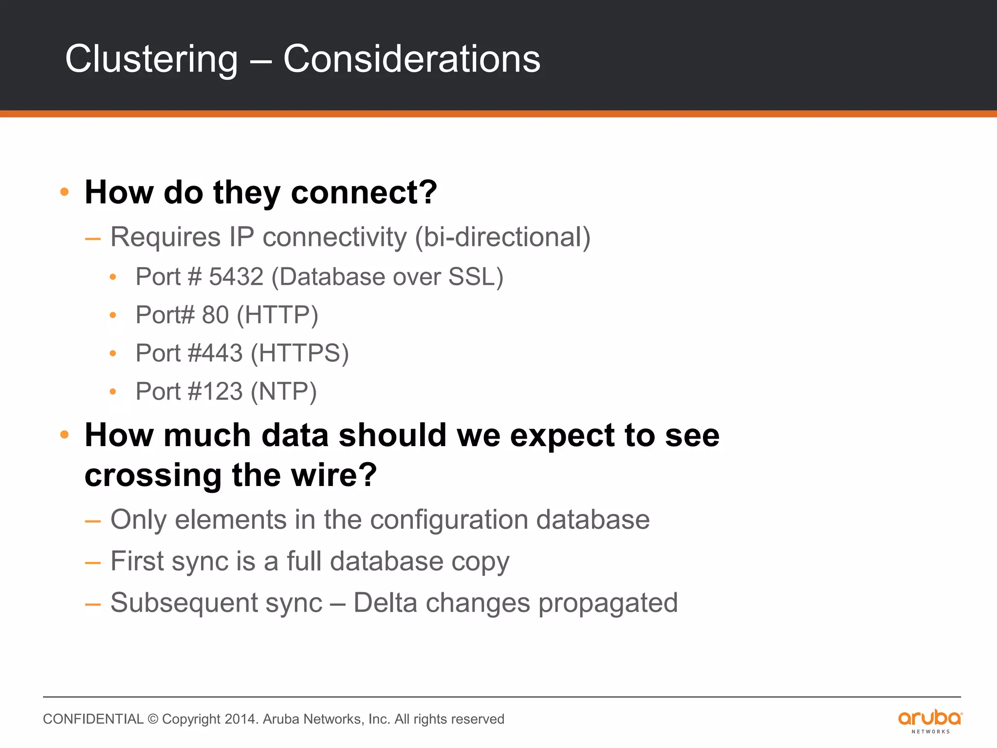 CONFIDENTIAL © Copyright 2014. Aruba Networks, Inc. All rights reserved
Clustering – Considerations
• How do they connect?
– Requires IP connectivity (bi-directional)
• Port # 5432 (Database over SSL)
• Port# 80 (HTTP)
• Port #443 (HTTPS)
• Port #123 (NTP)
• How much data should we expect to see
crossing the wire?
– Only elements in the configuration database
– First sync is a full database copy
– Subsequent sync – Delta changes propagated
 