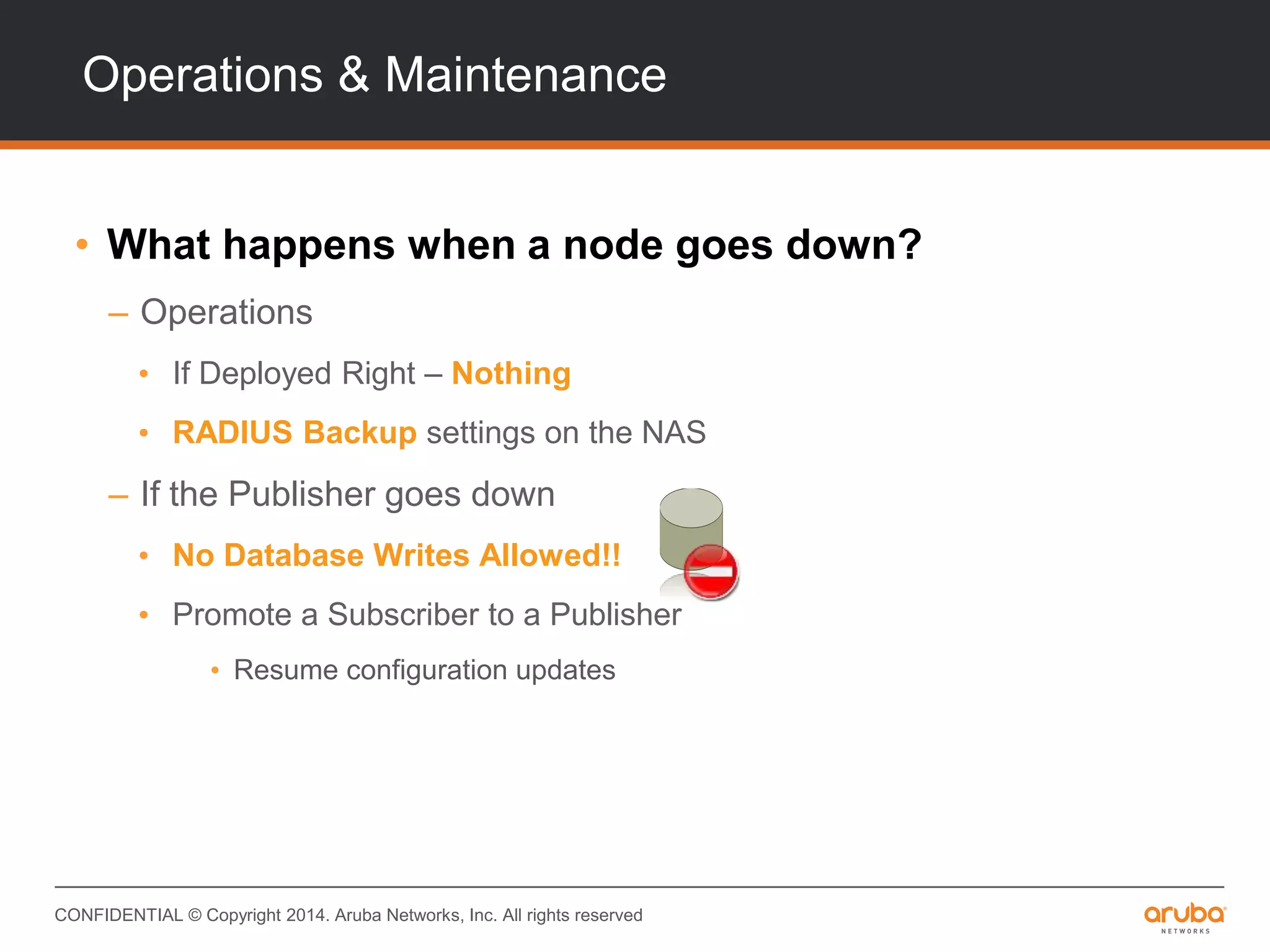CONFIDENTIAL © Copyright 2014. Aruba Networks, Inc. All rights reserved
Operations & Maintenance
• What happens when a node goes down?
– Operations
• If Deployed Right – Nothing
• RADIUS Backup settings on the NAS
– If the Publisher goes down
• No Database Writes Allowed!!
• Promote a Subscriber to a Publisher
• Resume configuration updates
 