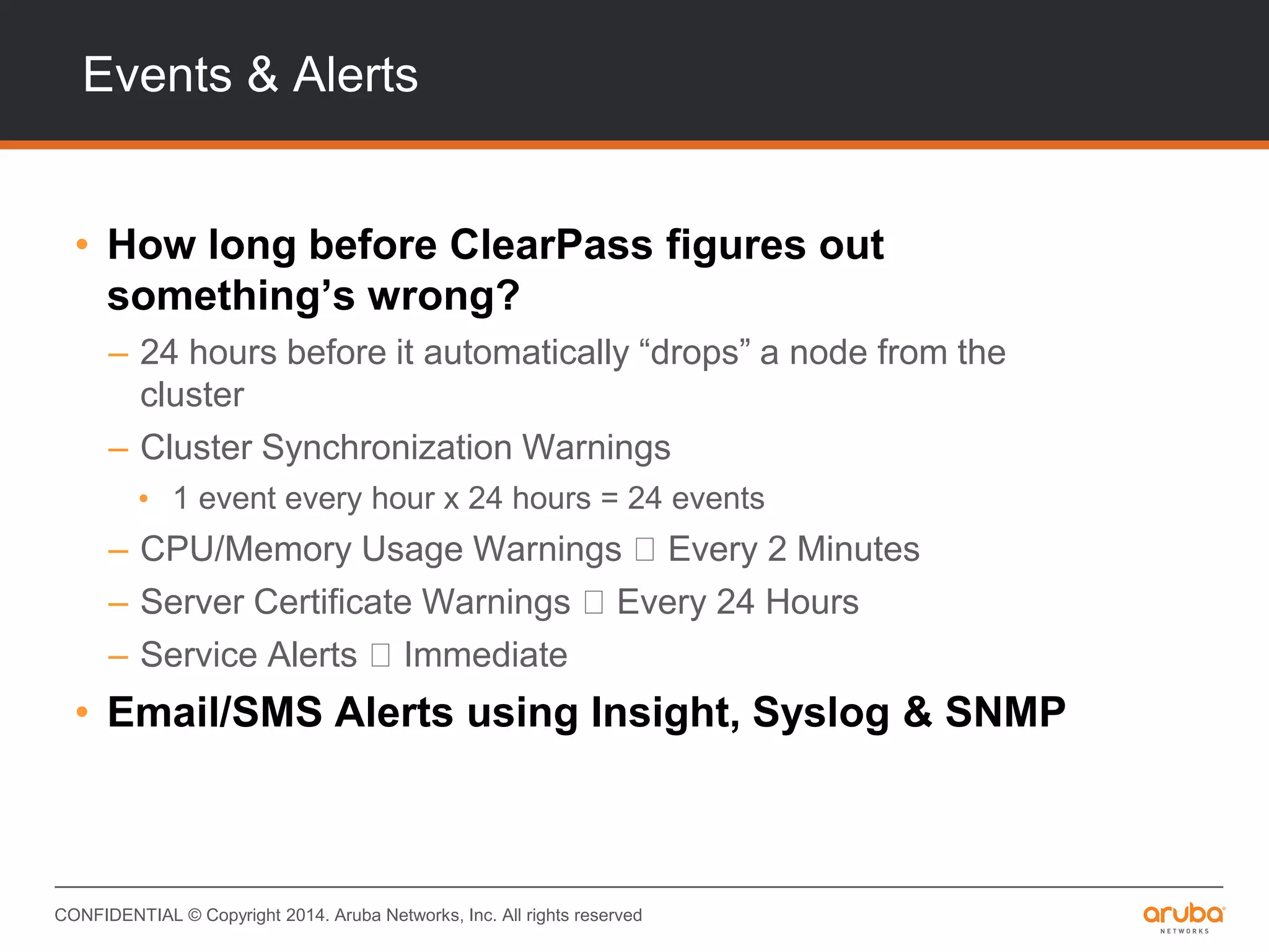 CONFIDENTIAL © Copyright 2014. Aruba Networks, Inc. All rights reserved
Events & Alerts
• How long before ClearPass figures out
something’s wrong?
– 24 hours before it automatically “drops” a node from the
cluster
– Cluster Synchronization Warnings
• 1 event every hour x 24 hours = 24 events
– CPU/Memory Usage Warnings Every 2 Minutes
– Server Certificate Warnings Every 24 Hours
– Service Alerts Immediate
• Email/SMS Alerts using Insight, Syslog & SNMP
 