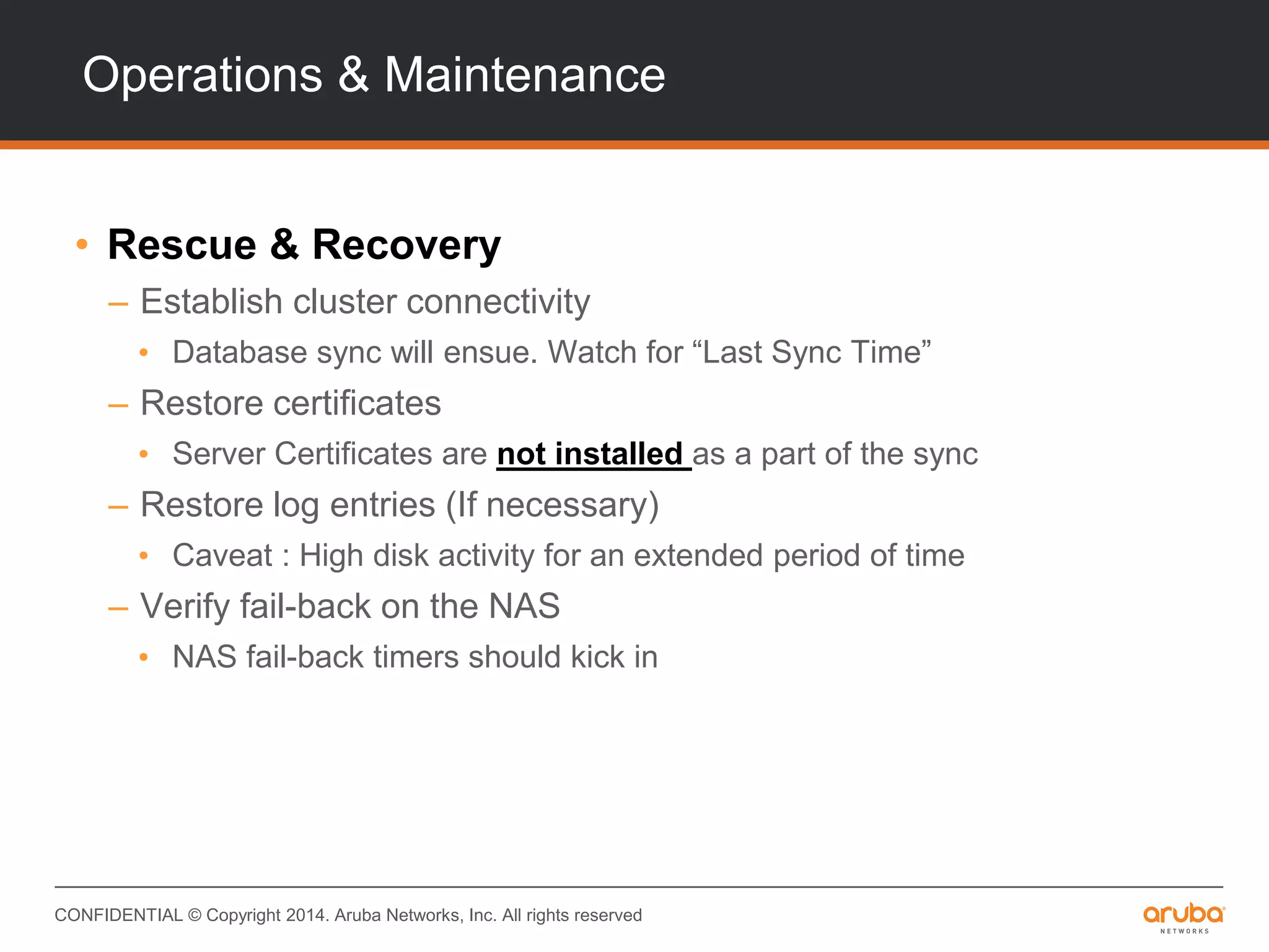 CONFIDENTIAL © Copyright 2014. Aruba Networks, Inc. All rights reserved
Operations & Maintenance
• Rescue & Recovery
– Establish cluster connectivity
• Database sync will ensue. Watch for “Last Sync Time”
– Restore certificates
• Server Certificates are not installed as a part of the sync
– Restore log entries (If necessary)
• Caveat : High disk activity for an extended period of time
– Verify fail-back on the NAS
• NAS fail-back timers should kick in
 