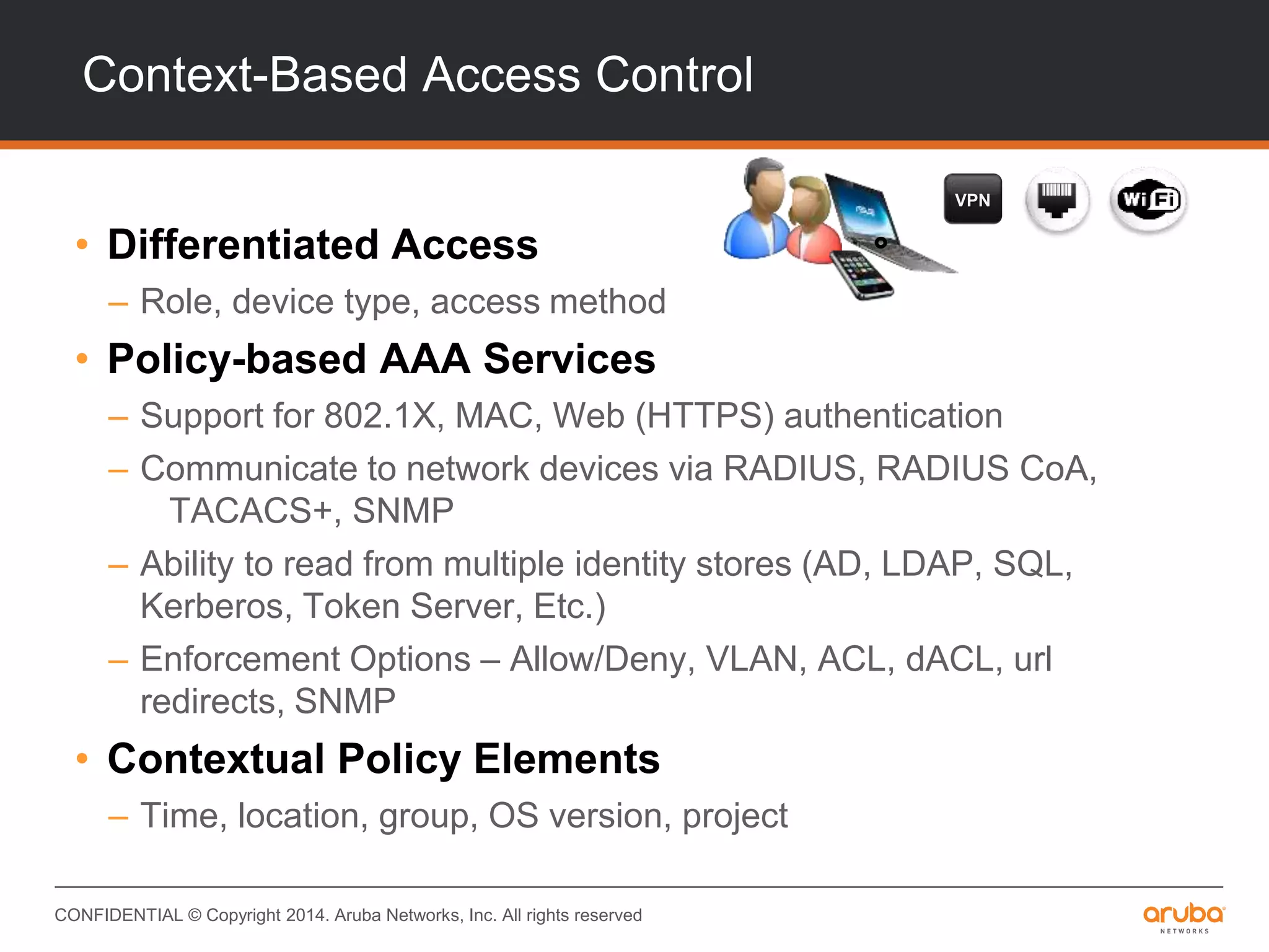 CONFIDENTIAL © Copyright 2014. Aruba Networks, Inc. All rights reserved
Context-Based Access Control
• Differentiated Access
– Role, device type, access method
• Policy-based AAA Services
– Support for 802.1X, MAC, Web (HTTPS) authentication
– Communicate to network devices via RADIUS, RADIUS CoA,
TACACS+, SNMP
– Ability to read from multiple identity stores (AD, LDAP, SQL,
Kerberos, Token Server, Etc.)
– Enforcement Options – Allow/Deny, VLAN, ACL, dACL, url
redirects, SNMP
• Contextual Policy Elements
– Time, location, group, OS version, project
VPN
 