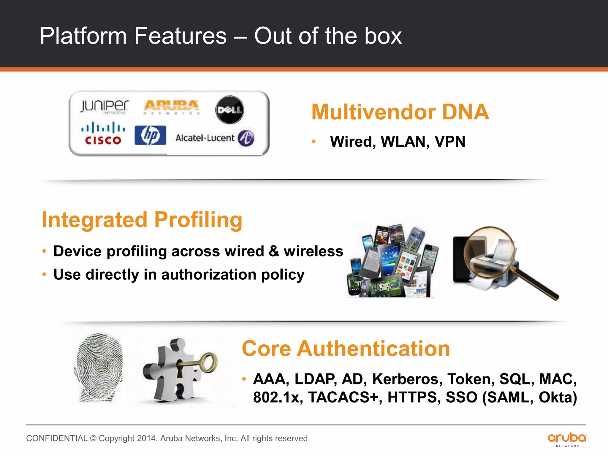 CONFIDENTIAL © Copyright 2014. Aruba Networks, Inc. All rights reserved
Platform Features – Out of the box
Multivendor DNA
• Wired, WLAN, VPN
Core Authentication
• AAA, LDAP, AD, Kerberos, Token, SQL, MAC,
802.1x, TACACS+, HTTPS, SSO (SAML, Okta)
Integrated Profiling
• Device profiling across wired & wireless
• Use directly in authorization policy
 